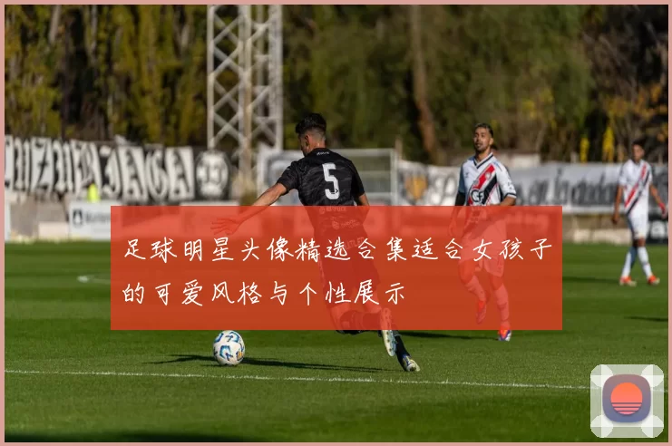 足球明星头像精选合集适合女孩子的可爱风格与个性展示