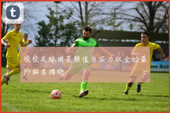现役足球明星颜值与实力双全的最帅排名揭晓