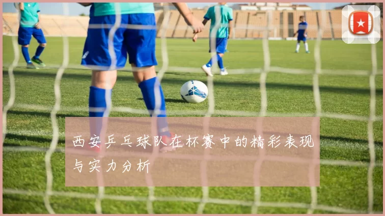 西安乒乓球队在杯赛中的精彩表现与实力分析