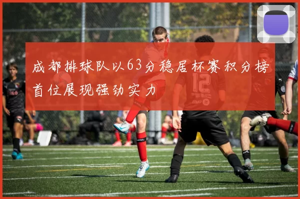 成都排球队以63分稳居杯赛积分榜首位展现强劲实力