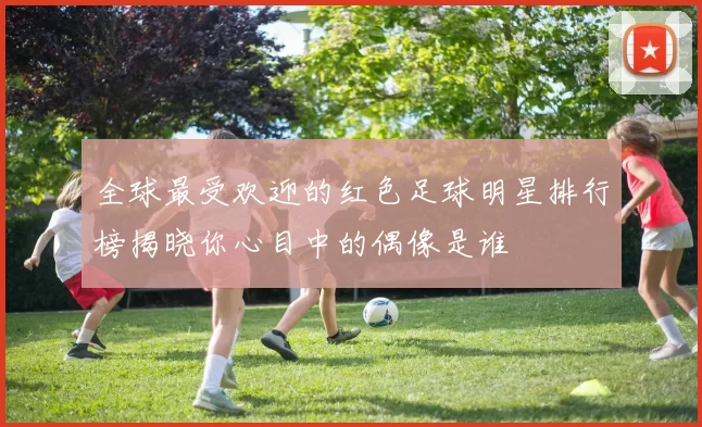 全球最受欢迎的红色足球明星排行榜揭晓你心目中的偶像是谁