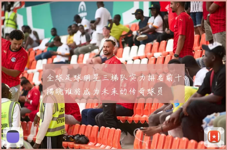 全球足球明星三梯队实力排名前十揭晓谁将成为未来的传奇球员