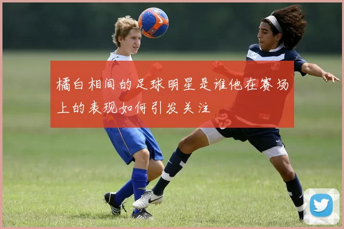 橘白相间的足球明星是谁他在赛场上的表现如何引发关注