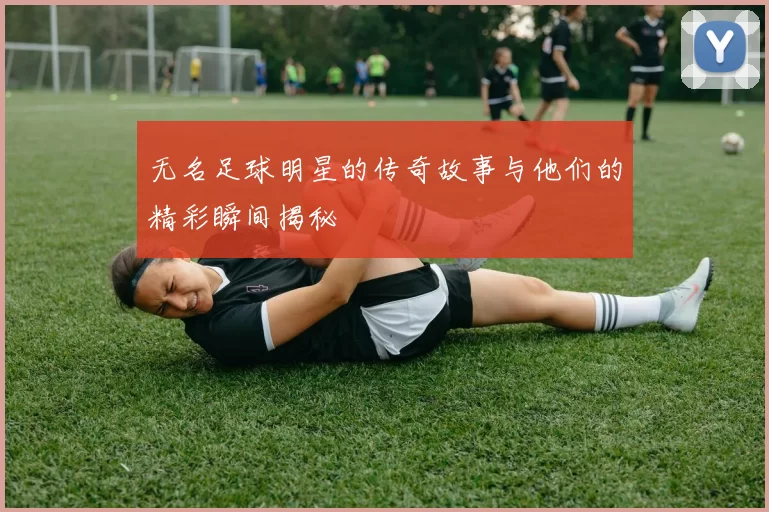 无名足球明星的传奇故事与他们的精彩瞬间揭秘