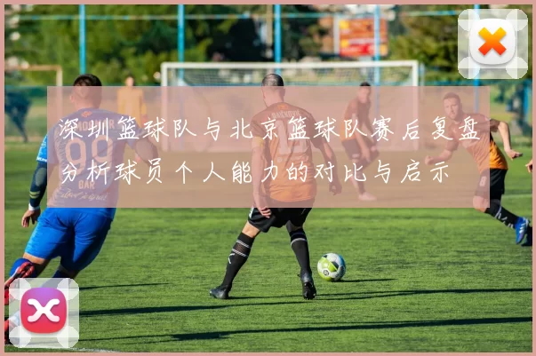 深圳篮球队与北京篮球队赛后复盘分析球员个人能力的对比与启示