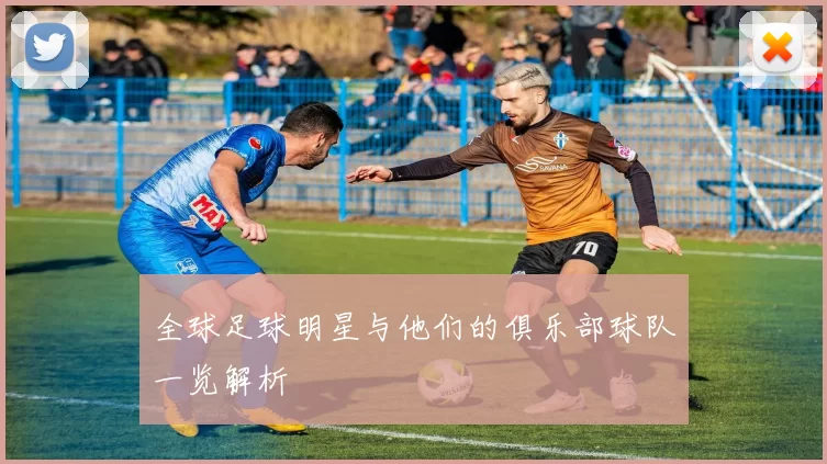 全球足球明星与他们的俱乐部球队一览解析