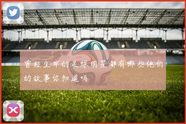 曾经坐牢的足球明星都有哪些他们的故事你知道吗