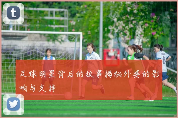 足球明星背后的故事揭秘外婆的影响与支持