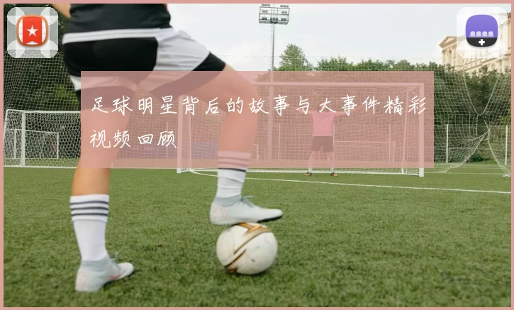 足球明星背后的故事与大事件精彩视频回顾