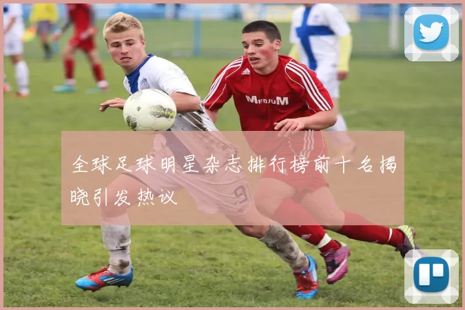 全球足球明星杂志排行榜前十名揭晓引发热议