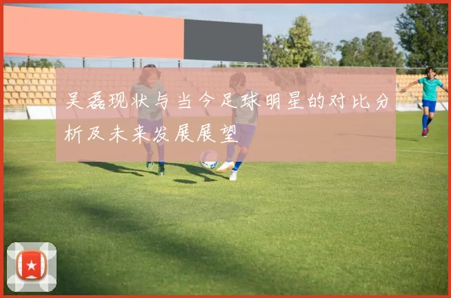 吴磊现状与当今足球明星的对比分析及未来发展展望