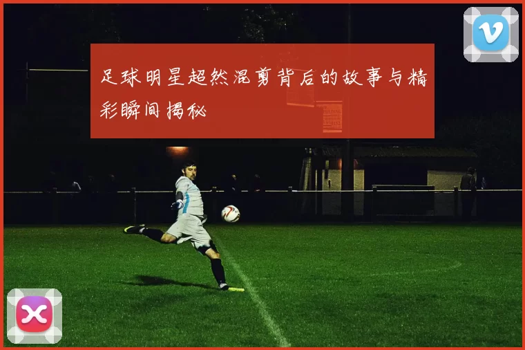 足球明星超然混剪背后的故事与精彩瞬间揭秘