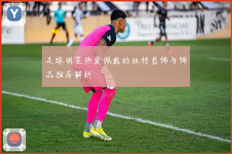 足球明星热爱佩戴的独特首饰与饰品推荐解析