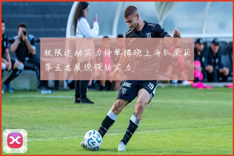 极限运动实力榜单揭晓上海队荣获第五名展现强劲实力