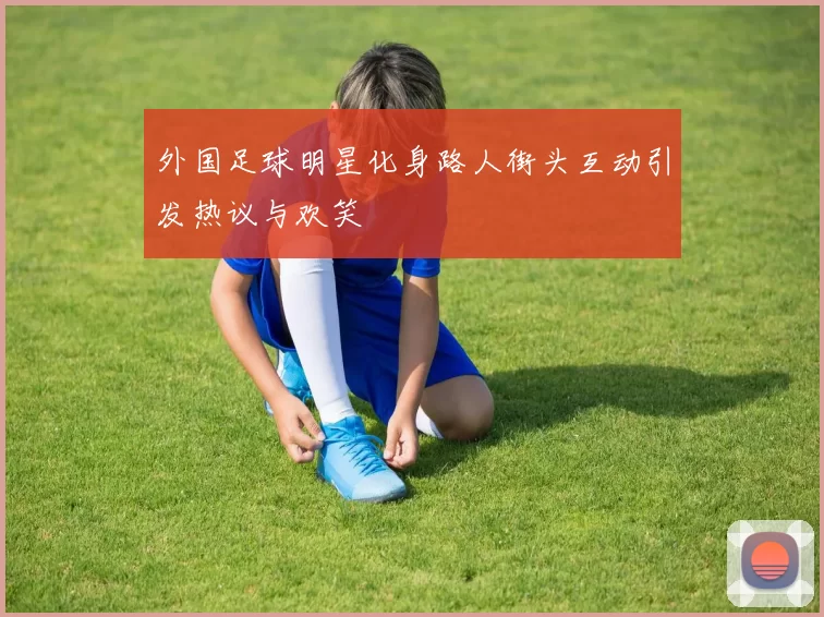 外国足球明星化身路人街头互动引发热议与欢笑