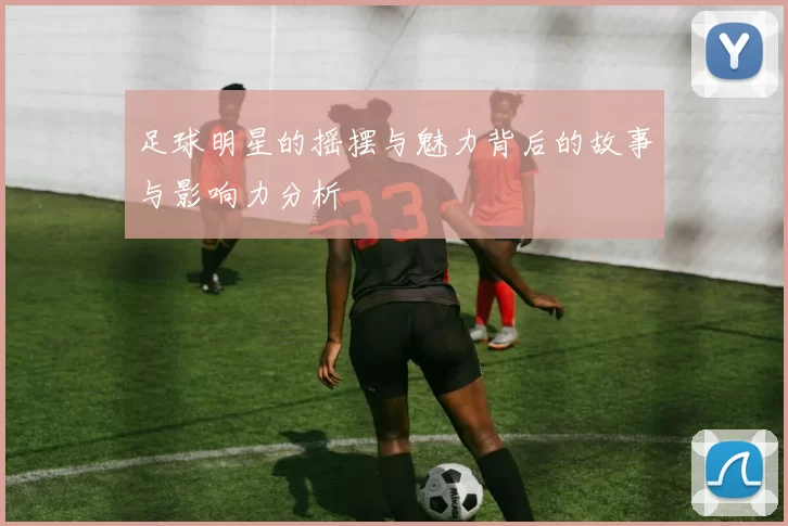 足球明星的摇摆与魅力背后的故事与影响力分析