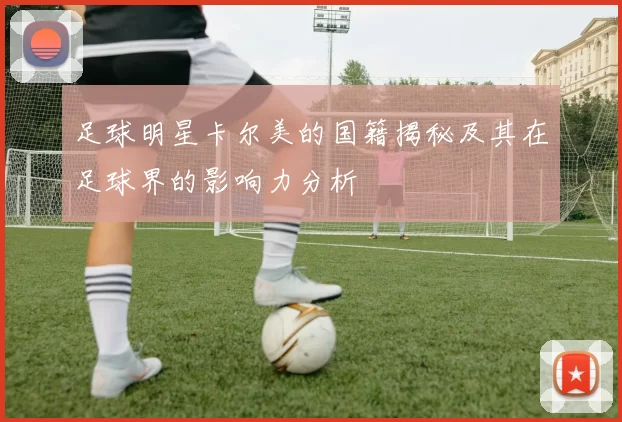 足球明星卡尔美的国籍揭秘及其在足球界的影响力分析