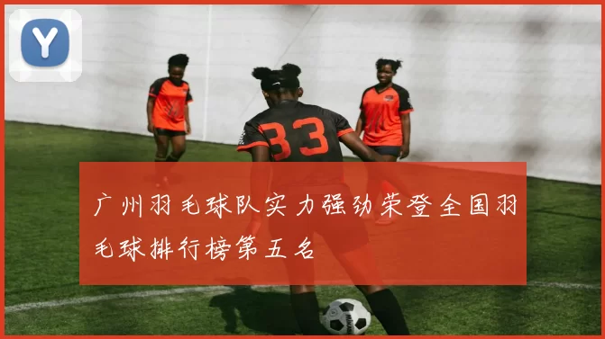 广州羽毛球队实力强劲荣登全国羽毛球排行榜第五名