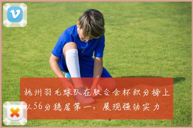 杭州羽毛球队在联合会杯积分榜上以56分稳居第一，展现强劲实力