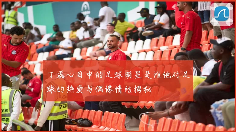 丁磊心目中的足球明星是谁他对足球的热爱与偶像情结揭秘