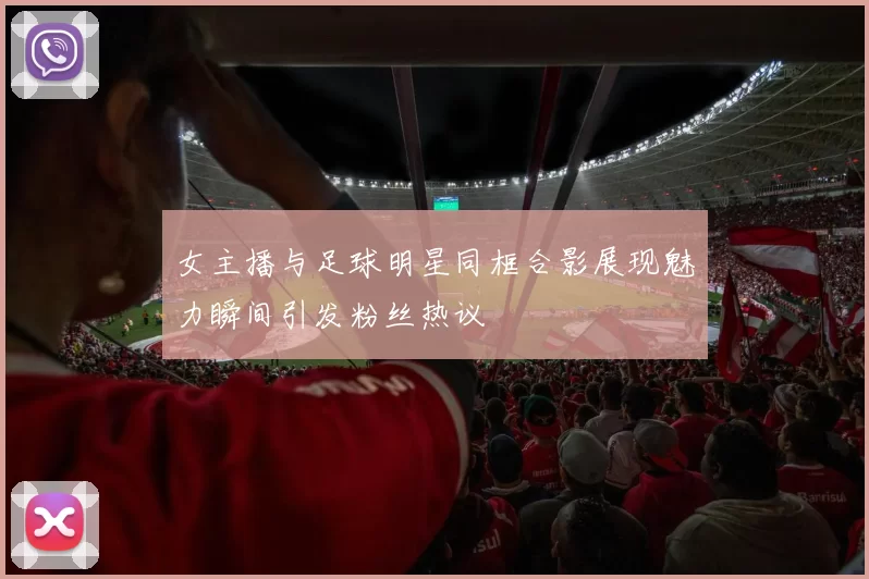 女主播与足球明星同框合影展现魅力瞬间引发粉丝热议