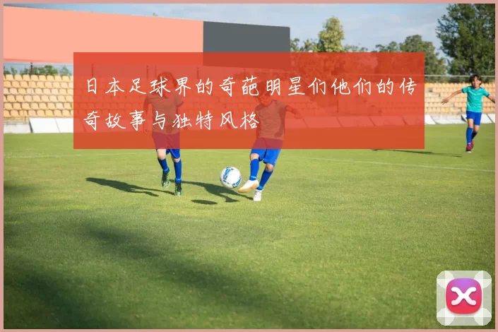 日本足球界的奇葩明星们他们的传奇故事与独特风格