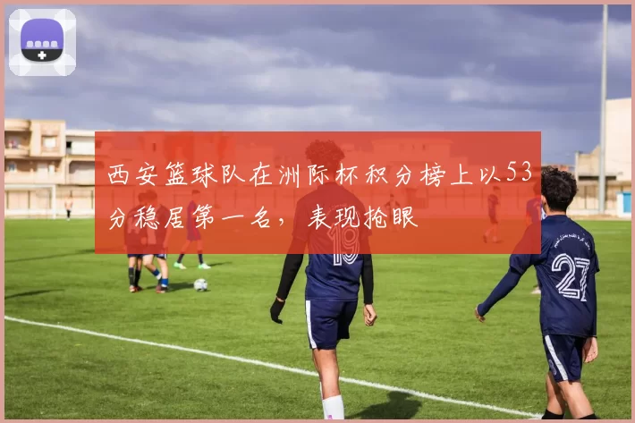 西安篮球队在洲际杯积分榜上以53分稳居第一名，表现抢眼