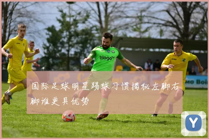 国际足球明星踢球习惯揭秘左脚右脚谁更具优势