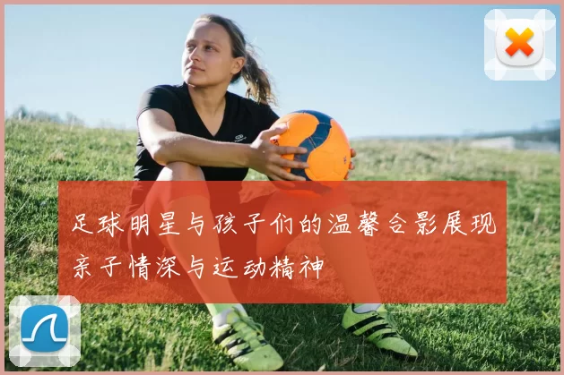足球明星与孩子们的温馨合影展现亲子情深与运动精神