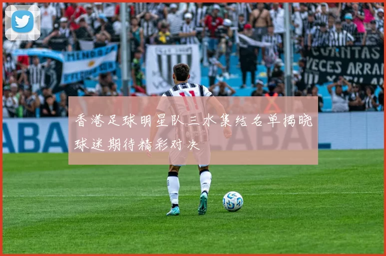 香港足球明星队三水集结名单揭晓球迷期待精彩对决