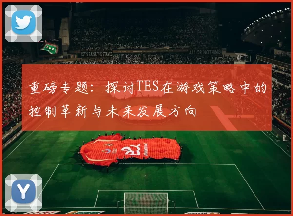 重磅专题：探讨TES在游戏策略中的控制革新与未来发展方向