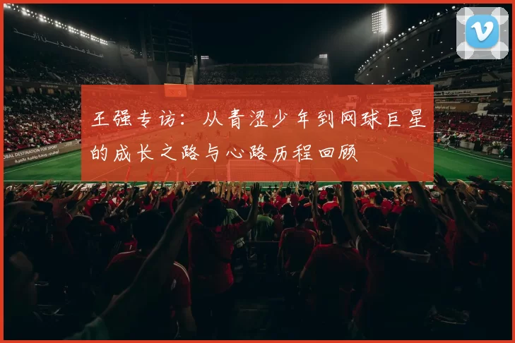 王强专访：从青涩少年到网球巨星的成长之路与心路历程回顾