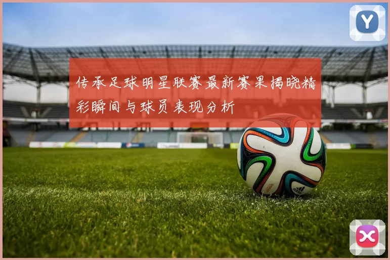 传承足球明星联赛最新赛果揭晓精彩瞬间与球员表现分析