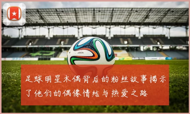 足球明星木偶背后的粉丝故事揭示了他们的偶像情结与热爱之路