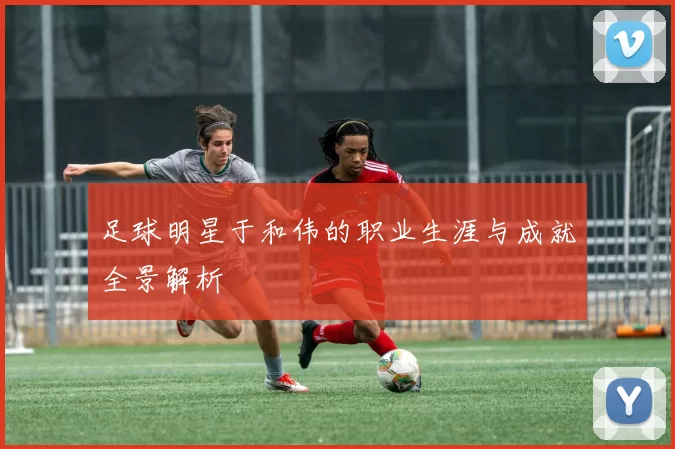 足球明星于和伟的职业生涯与成就全景解析