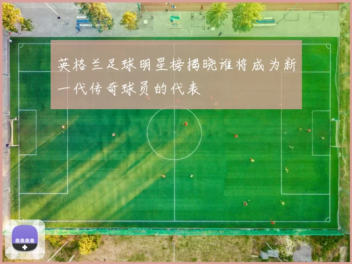 英格兰足球明星榜揭晓谁将成为新一代传奇球员的代表