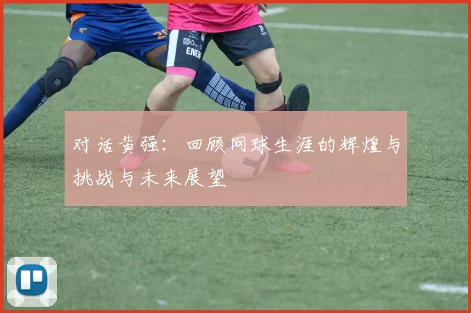 对话黄强：回顾网球生涯的辉煌与挑战与未来展望