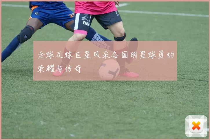 全球足球巨星风采各国明星球员的荣耀与传奇