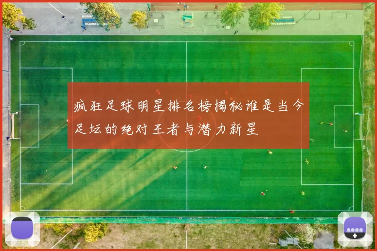 疯狂足球明星排名榜揭秘谁是当今足坛的绝对王者与潜力新星
