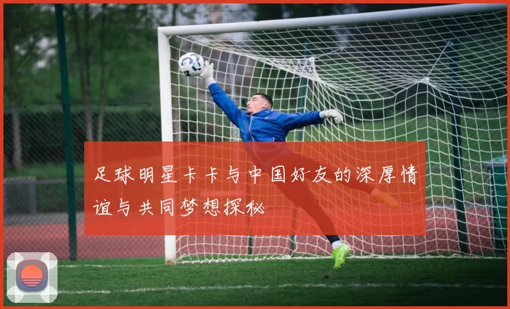 足球明星卡卡与中国好友的深厚情谊与共同梦想探秘