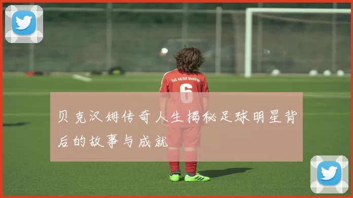 贝克汉姆传奇人生揭秘足球明星背后的故事与成就