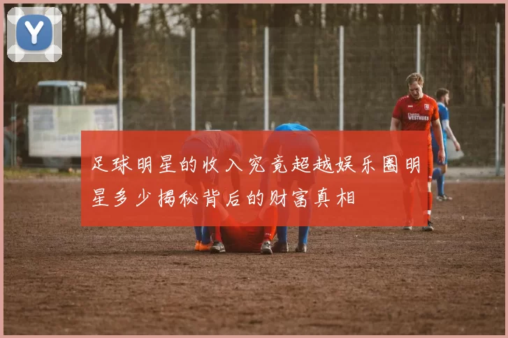 足球明星的收入究竟超越娱乐圈明星多少揭秘背后的财富真相