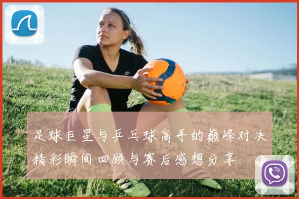 足球巨星与乒乓球高手的巅峰对决精彩瞬间回顾与赛后感想分享