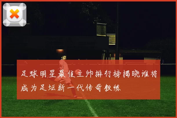 足球明星最佳主帅排行榜揭晓谁将成为足坛新一代传奇教练