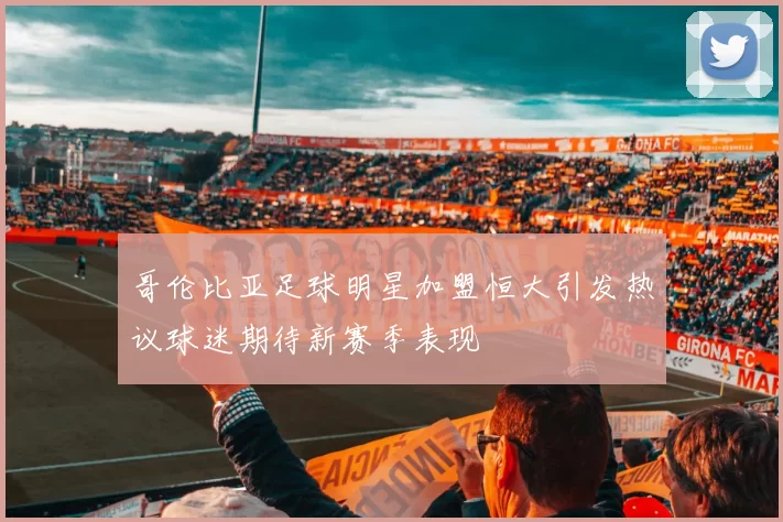 哥伦比亚足球明星加盟恒大引发热议球迷期待新赛季表现