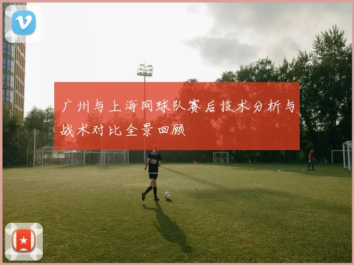 广州与上海网球队赛后技术分析与战术对比全景回顾