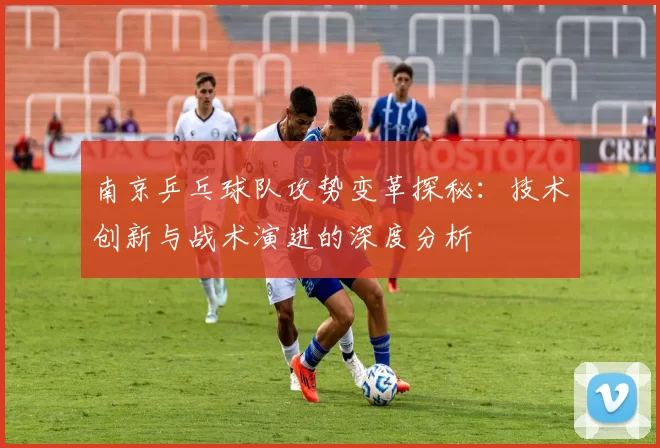 南京乒乓球队攻势变革探秘：技术创新与战术演进的深度分析