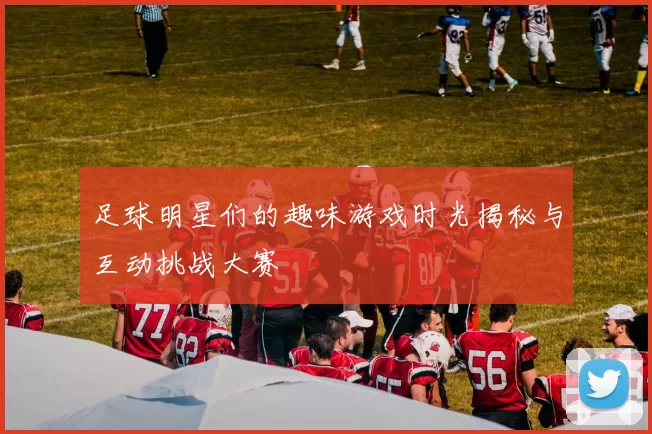 足球明星们的趣味游戏时光揭秘与互动挑战大赛