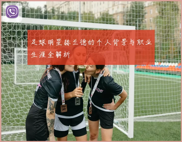足球明星赫兰德的个人背景与职业生涯全解析