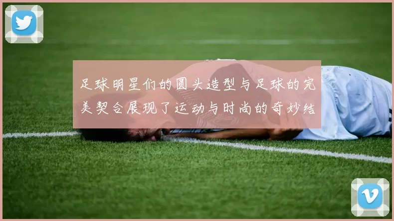 足球明星们的圆头造型与足球的完美契合展现了运动与时尚的奇妙结合